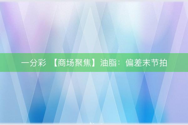 一分彩 【商场聚焦】油脂：偏差末节拍