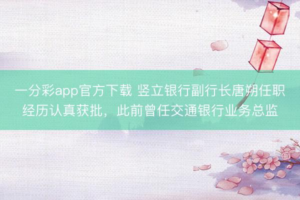 一分彩app官方下载 竖立银行副行长唐朔任职经历认真获批，此前曾任交通银行业务总监