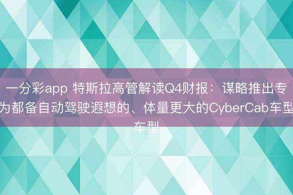 一分彩app 特斯拉高管解读Q4财报：谋略推出专为都备自动驾驶遐想的、体量更大的CyberCab车型