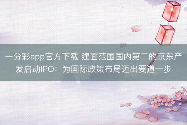 一分彩app官方下载 建面范围国内第二的京东产发启动IPO：为国际政策布局迈出要道一步