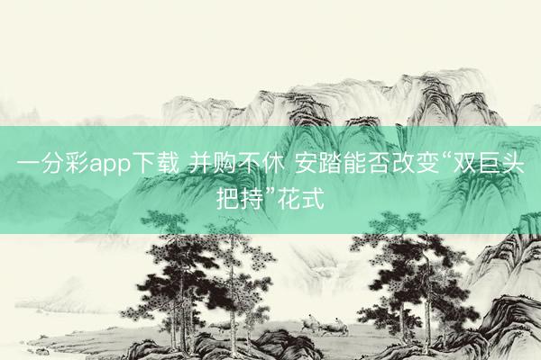 一分彩app下载 并购不休 安踏能否改变“双巨头把持”花式