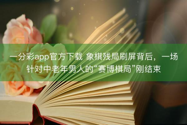 一分彩app官方下载 象棋残局刷屏背后，一场针对中老年男人的“赛博棋局”刚结束