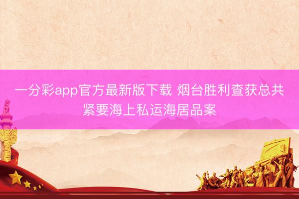 一分彩app官方最新版下载 烟台胜利查获总共紧要海上私运海居品案