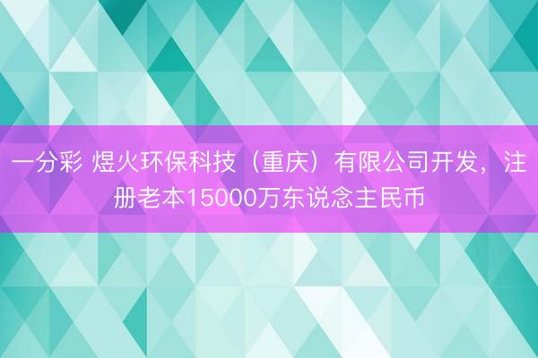 一分彩 煜火环保科技（重庆）有限公司开发，注册老本15000万东说念主民币