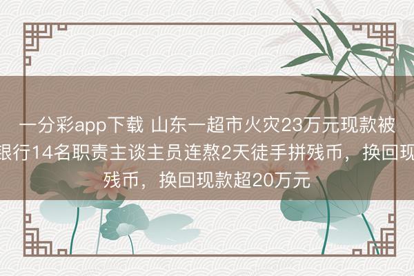 一分彩app下载 山东一超市火灾23万元现款被火烧水泡，银行14名职责主谈主员连熬2天徒手拼残币，换回现款超20万元