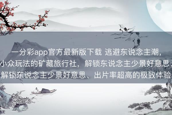 一分彩app官方最新版下载 逃避东说念主潮，独享秘境！8家专注西藏小众玩法的矿藏旅行社，解锁东说念主少景好意思、出片率超高的极致体验