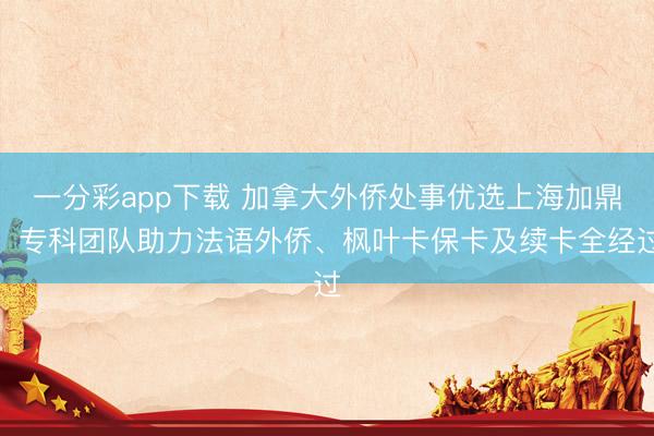 一分彩app下载 加拿大外侨处事优选上海加鼎，专科团队助力法语外侨、枫叶卡保卡及续卡全经过