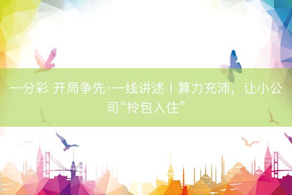 一分彩 开局争先·一线讲述丨算力充沛，让小公司“拎包入住”