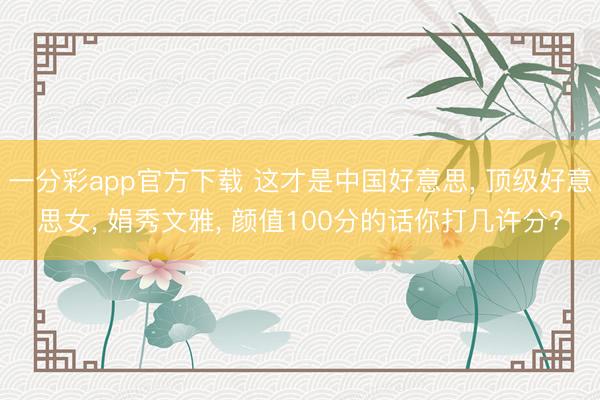 一分彩app官方下载 这才是中国好意思, 顶级好意思女, 娟秀文雅, 颜值100分的话你打几许分?