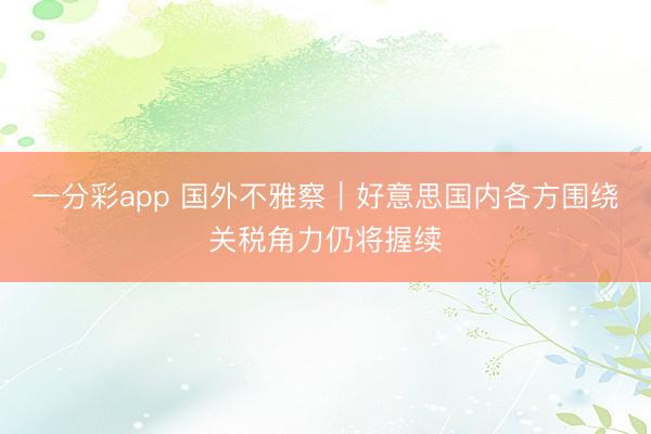 一分彩app 国外不雅察｜好意思国内各方围绕关税角力仍将握续