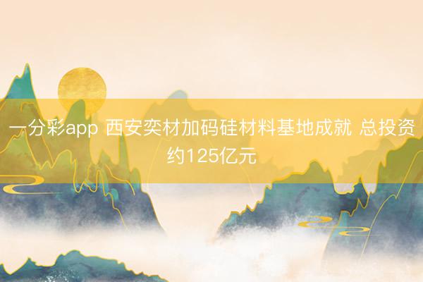 一分彩app 西安奕材加码硅材料基地成就 总投资约125亿元