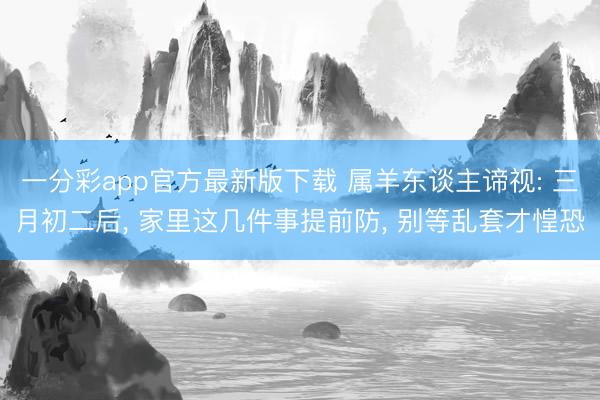 一分彩app官方最新版下载 属羊东谈主谛视: 三月初二后, 家里这几件事提前防, 别等乱套才惶恐
