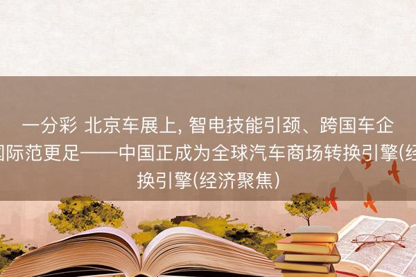 一分彩 北京车展上, 智电技能引颈、跨国车企发力、国际范更足——中国正成为全球汽车商场转换引擎(经济聚焦)